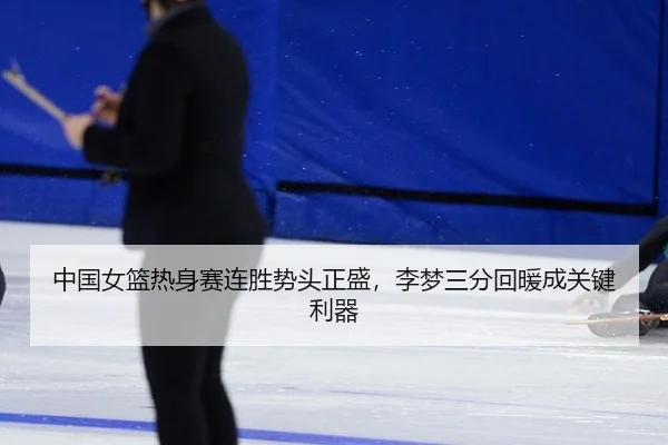 中国女篮热身赛连胜势头正盛，李梦三分回暖成关键利器