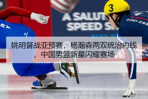 姚明督战亚预赛，杨瀚森两双统治内线，中国男篮新星闪耀赛场